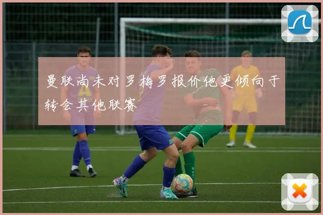 曼联尚未对罗梅罗报价他更倾向于转会其他联赛