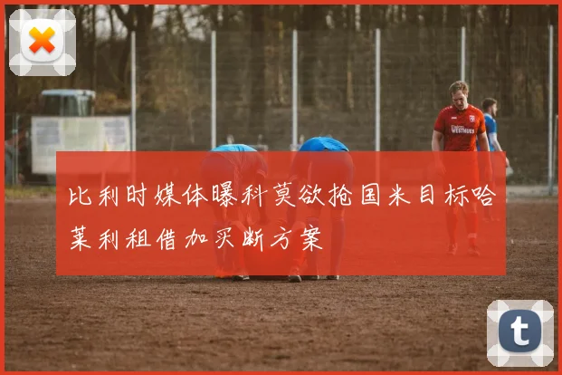 比利时媒体曝科莫欲抢国米目标哈莱利租借加买断方案