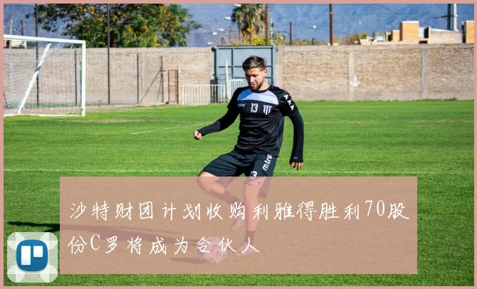 沙特财团计划收购利雅得胜利70股份C罗将成为合伙人