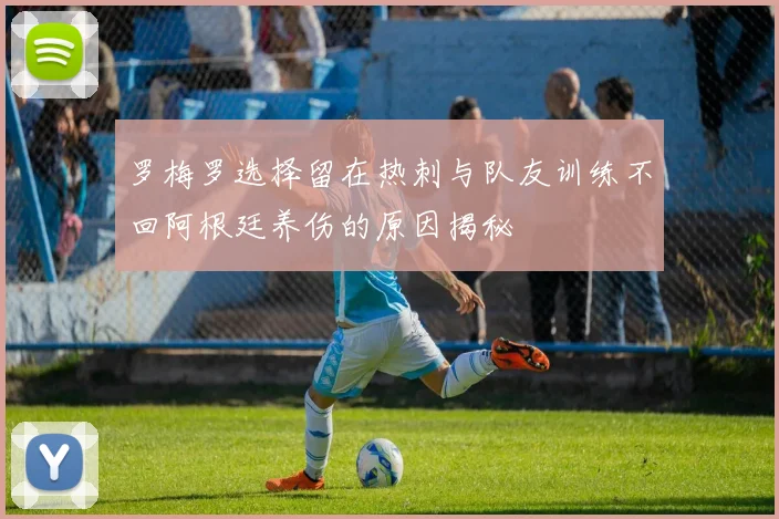 罗梅罗选择留在热刺与队友训练不回阿根廷养伤的原因揭秘