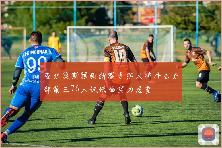 查尔莫斯预测新赛季热火将冲击东部前三76人仅纸面实力居首