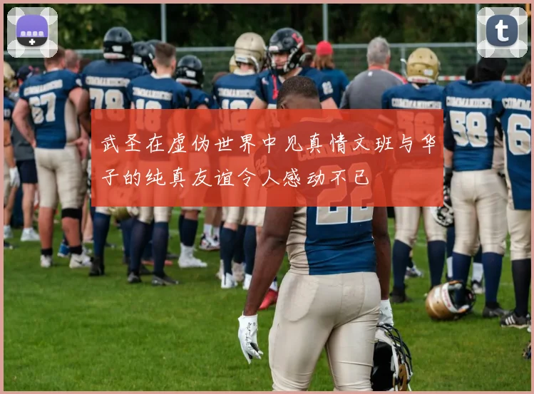 武圣在虚伪世界中见真情文班与华子的纯真友谊令人感动不已