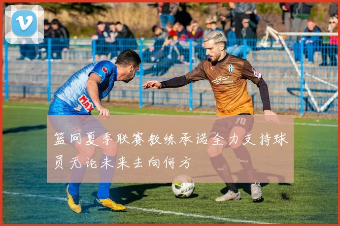 篮网夏季联赛教练承诺全力支持球员无论未来去向何方