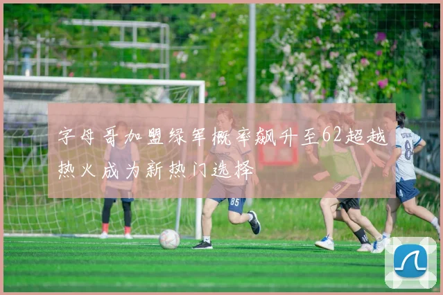 字母哥加盟绿军概率飙升至62超越热火成为新热门选择