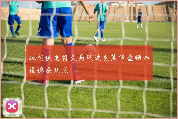 独行侠老将交易风波克莱华盛顿加福德成焦点