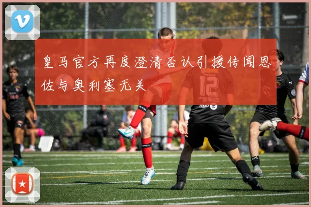皇马官方再度澄清否认引援传闻恩佐与奥利塞无关