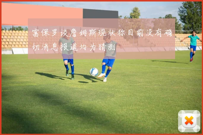 富保罗谈詹姆斯现状称目前没有确切消息报道均为猜测