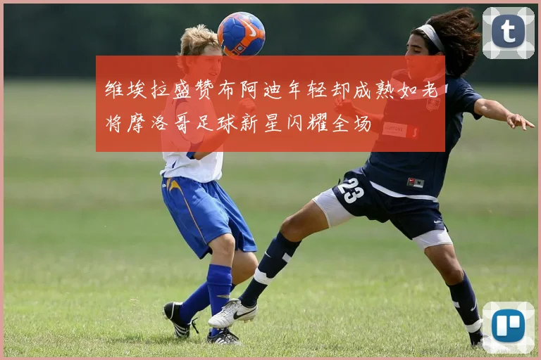 维埃拉盛赞布阿迪年轻却成熟如老将摩洛哥足球新星闪耀全场