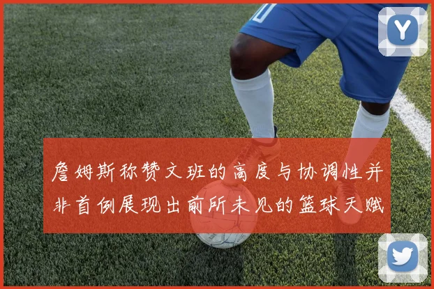 詹姆斯称赞文班的高度与协调性并非首例展现出前所未见的篮球天赋