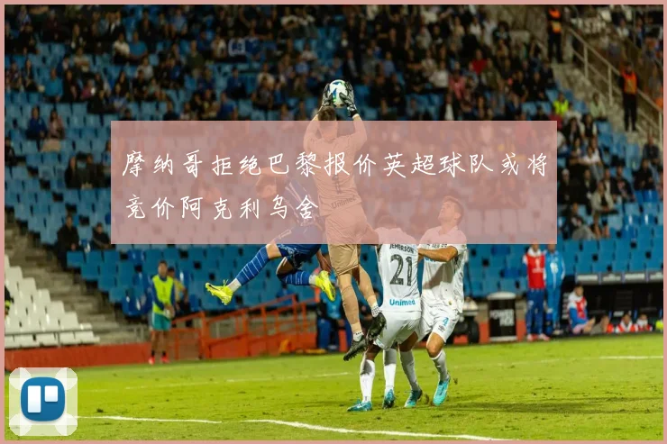 摩纳哥拒绝巴黎报价英超球队或将竞价阿克利乌舍