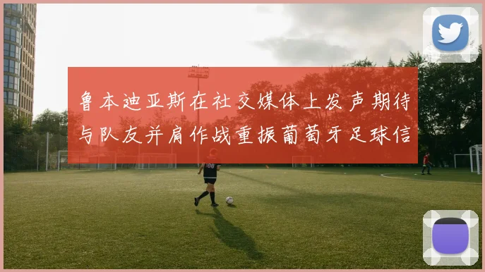 鲁本迪亚斯在社交媒体上发声期待与队友并肩作战重振葡萄牙足球信心