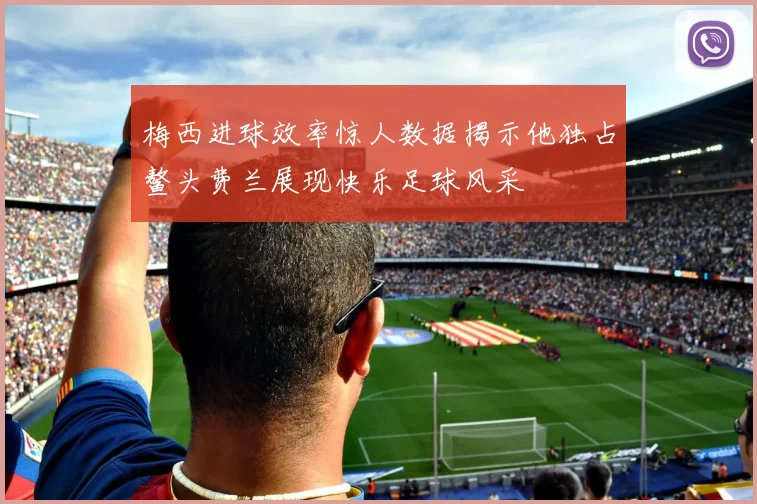 梅西进球效率惊人数据揭示他独占鳌头费兰展现快乐足球风采