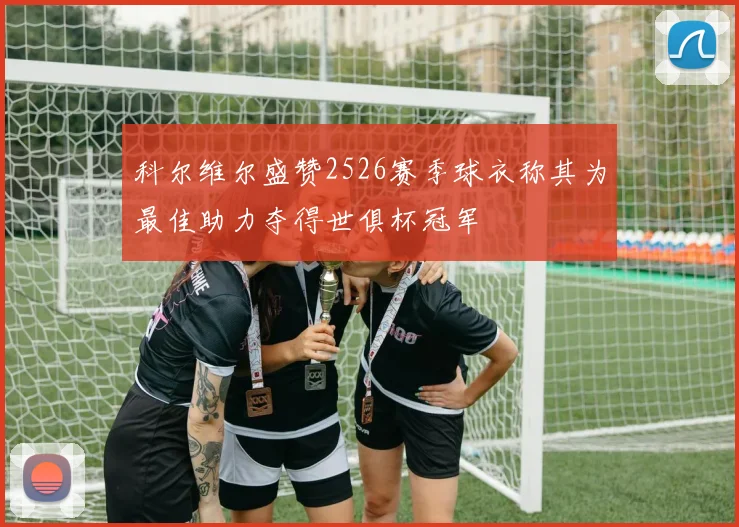 科尔维尔盛赞2526赛季球衣称其为最佳助力夺得世俱杯冠军