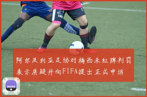 阿尔及利亚足协对梅西未红牌判罚表示质疑并向FIFA提出正式申诉