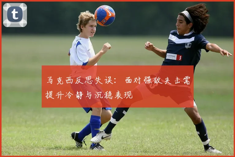 马克西反思失误：面对强敌夹击需提升冷静与沉稳表现