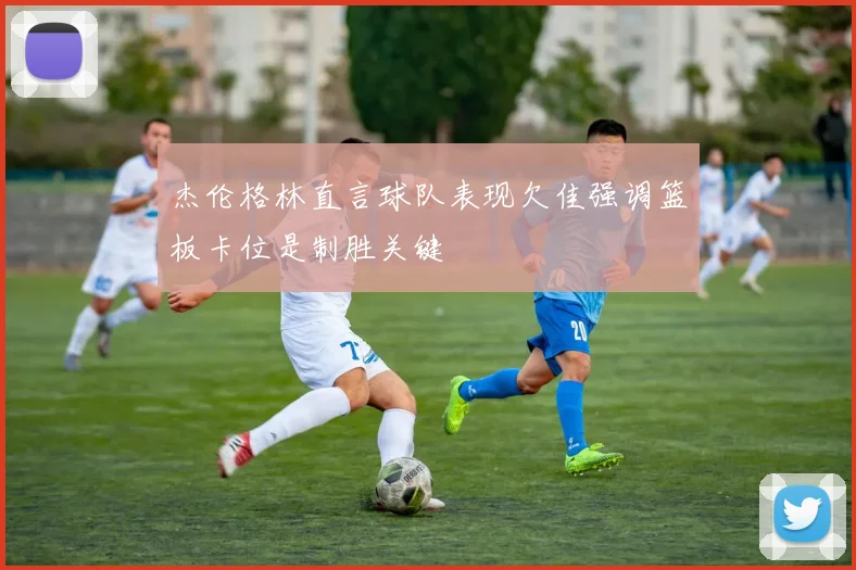 杰伦格林直言球队表现欠佳强调篮板卡位是制胜关键