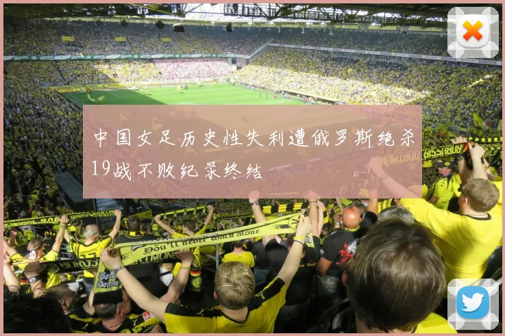 中国女足历史性失利遭俄罗斯绝杀19战不败纪录终结