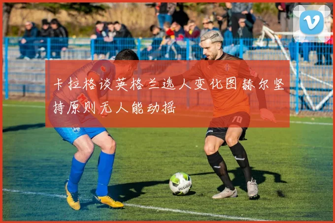 卡拉格谈英格兰选人变化图赫尔坚持原则无人能动摇