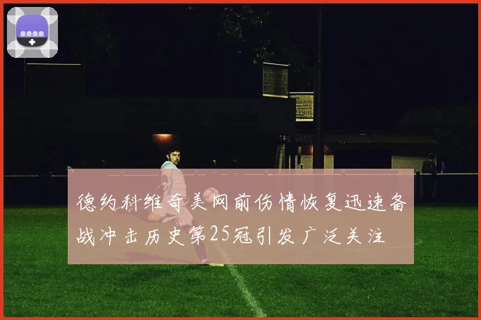 德约科维奇美网前伤情恢复迅速备战冲击历史第25冠引发广泛关注